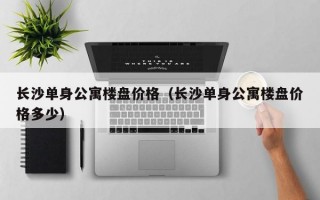 长沙单身公寓楼盘价格（长沙单身公寓楼盘价格多少）