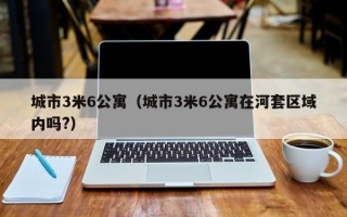 城市3米6公寓（城市3米6公寓在河套区域内吗?）