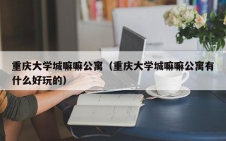 重庆大学城嘛嘛公寓（重庆大学城嘛嘛公寓有什么好玩的）