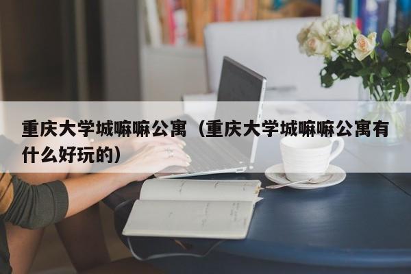 重庆大学城嘛嘛公寓（重庆大学城嘛嘛公寓有什么好玩的）-第1张图片-永利402登录地址 - 澳门永利最新登录入口